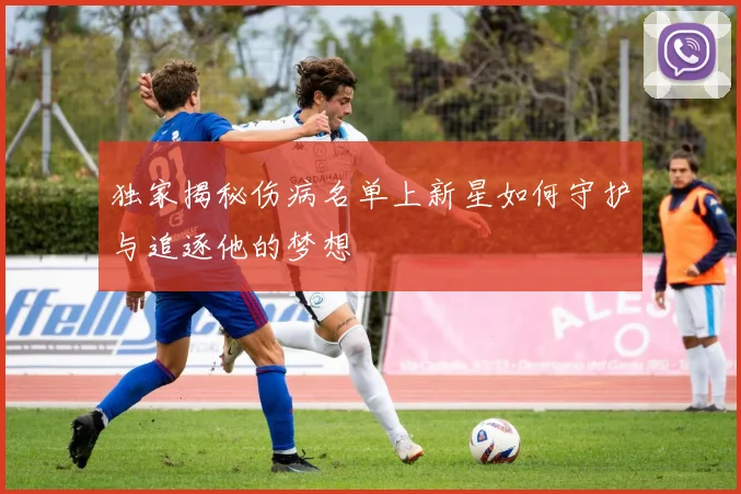 独家揭秘伤病名单上新星如何守护与追逐他的梦想