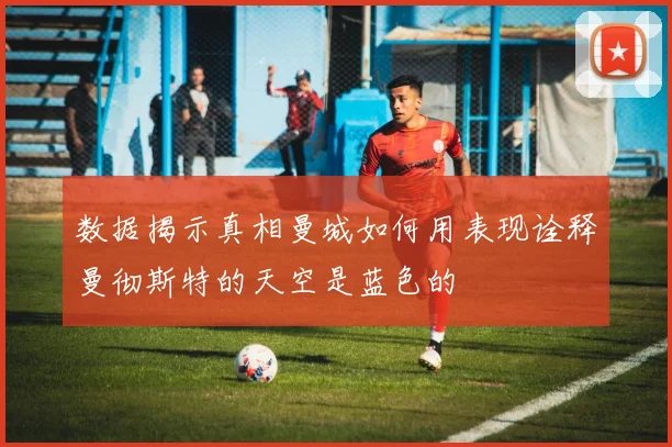 数据揭示真相曼城如何用表现诠释曼彻斯特的天空是蓝色的