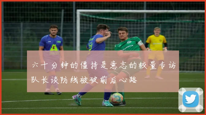 六十分钟的僵持是意志的较量专访队长谈防线被破前后心路